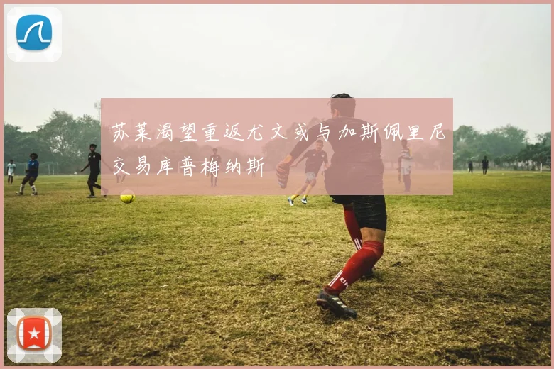 苏莱渴望重返尤文或与加斯佩里尼交易库普梅纳斯