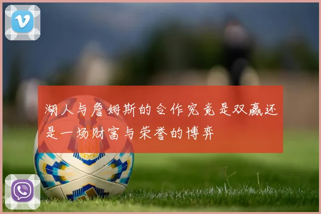 湖人与詹姆斯的合作究竟是双赢还是一场财富与荣誉的博弈