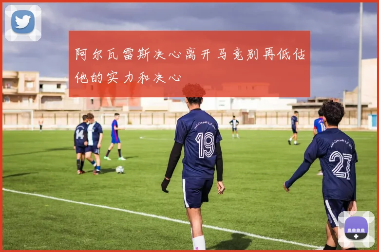 阿尔瓦雷斯决心离开马竞别再低估他的实力和决心