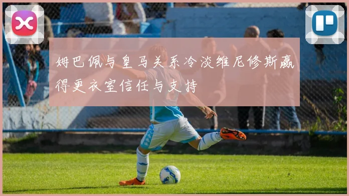 姆巴佩与皇马关系冷淡维尼修斯赢得更衣室信任与支持