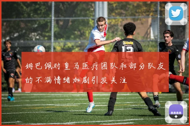 姆巴佩对皇马医疗团队和部分队友的不满情绪加剧引发关注
