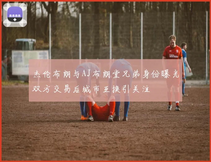 杰伦布朗与AJ布朗堂兄弟身份曝光双方交易后城市互换引关注