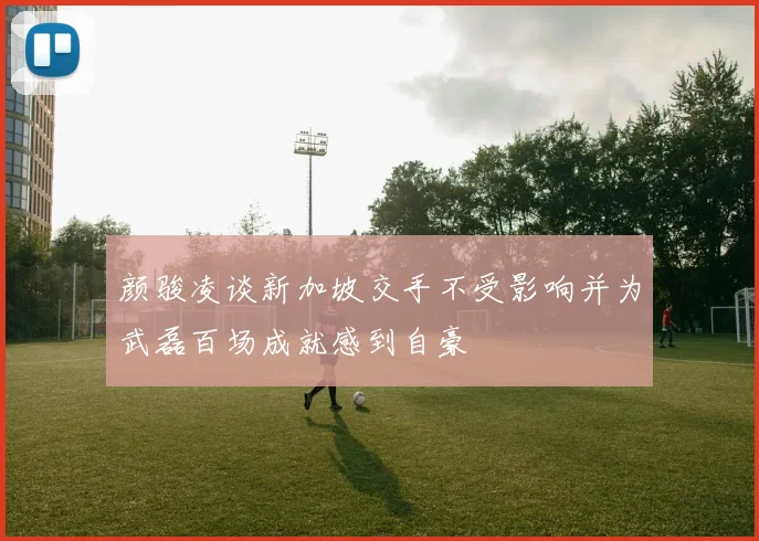 颜骏凌谈新加坡交手不受影响并为武磊百场成就感到自豪