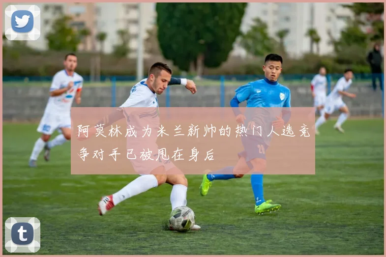 阿莫林成为米兰新帅的热门人选竞争对手已被甩在身后
