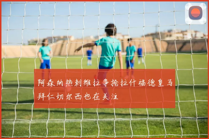 阿森纳热刺维拉争抢拉什福德皇马拜仁切尔西也在关注
