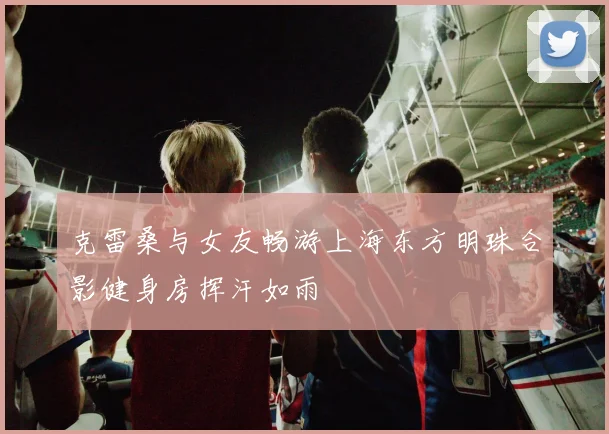 克雷桑与女友畅游上海东方明珠合影健身房挥汗如雨