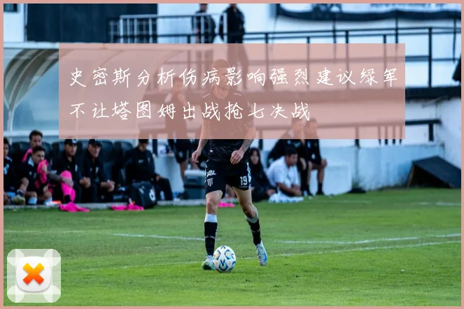 史密斯分析伤病影响强烈建议绿军不让塔图姆出战抢七决战