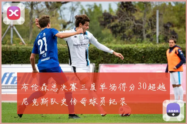 布伦森总决赛三度单场得分30超越尼克斯队史传奇球员纪录