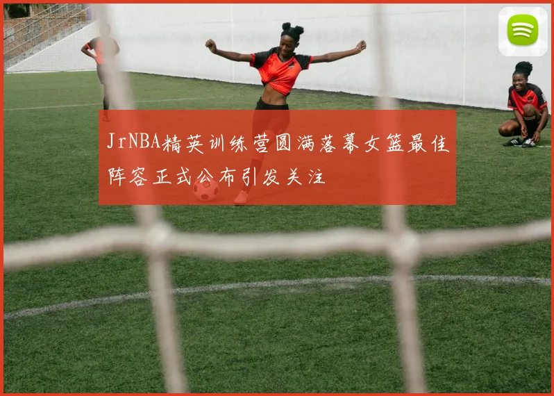 JrNBA精英训练营圆满落幕女篮最佳阵容正式公布引发关注