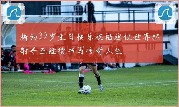梅西39岁生日快乐祝福这位世界杯射手王继续书写传奇人生