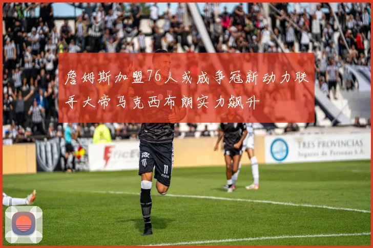 詹姆斯加盟76人或成争冠新动力联手大帝马克西布朗实力飙升