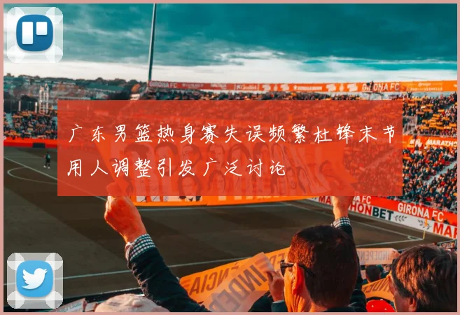 广东男篮热身赛失误频繁杜锋末节用人调整引发广泛讨论