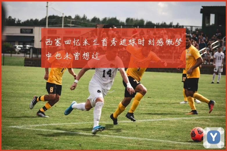 西塞回忆米兰首秀进球时刻感慨梦中也未曾想过