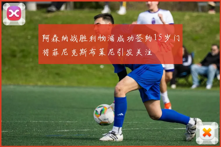 阿森纳战胜利物浦成功签约15岁门将菲尼克斯布莱尼引发关注