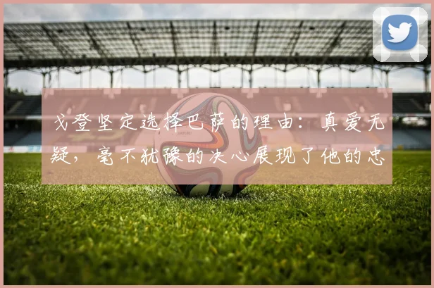 戈登坚定选择巴萨的理由：真爱无疑，毫不犹豫的决心展现了他的忠诚
