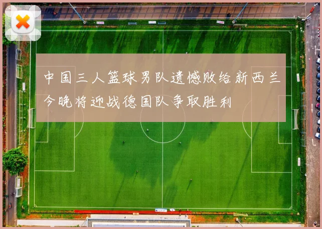 中国三人篮球男队遗憾败给新西兰今晚将迎战德国队争取胜利