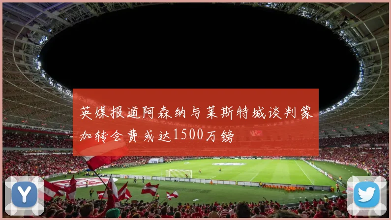 英媒报道阿森纳与莱斯特城谈判蒙加转会费或达1500万镑