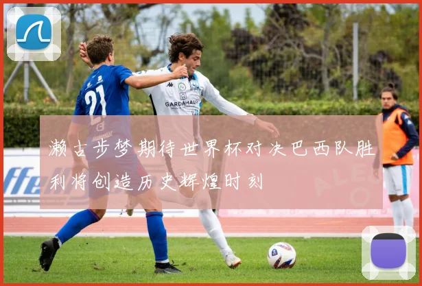 濑古步梦期待世界杯对决巴西队胜利将创造历史辉煌时刻