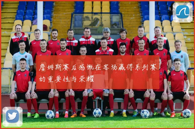 詹姆斯赛后感慨在客场赢得系列赛的重要性与荣耀