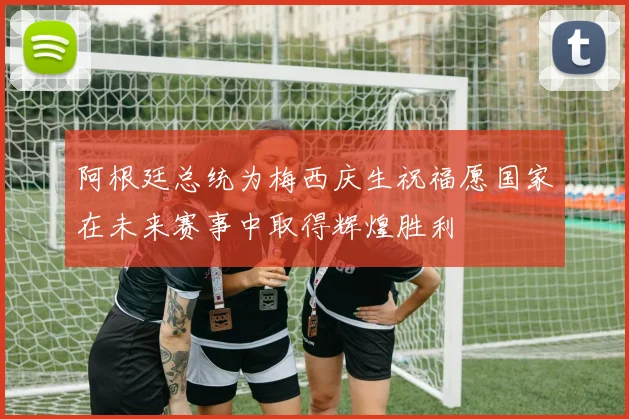 阿根廷总统为梅西庆生祝福愿国家在未来赛事中取得辉煌胜利