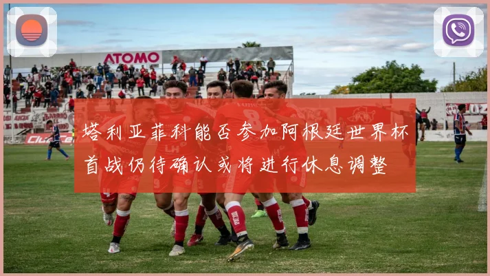 塔利亚菲科能否参加阿根廷世界杯首战仍待确认或将进行休息调整