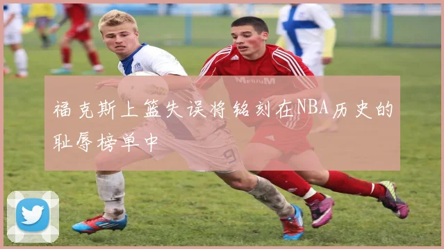 福克斯上篮失误将铭刻在NBA历史的耻辱榜单中