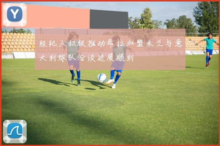 经纪人积极推动希拉加盟米兰与意大利球队洽谈进展顺利