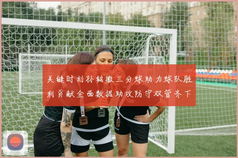 关键时刻孙铭徽三分球助力球队胜利贡献全面数据助攻防守双管齐下