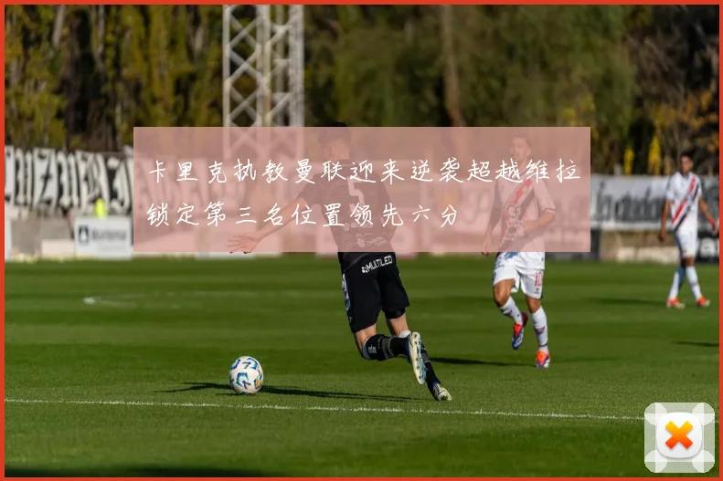 卡里克执教曼联迎来逆袭超越维拉锁定第三名位置领先六分