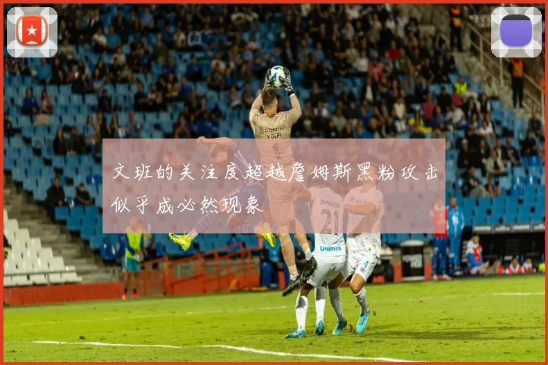 文班的关注度超越詹姆斯黑粉攻击似乎成必然现象