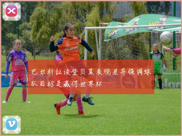 巴尔科拉谈登贝莱表现差异强调球队目标是赢得世界杯