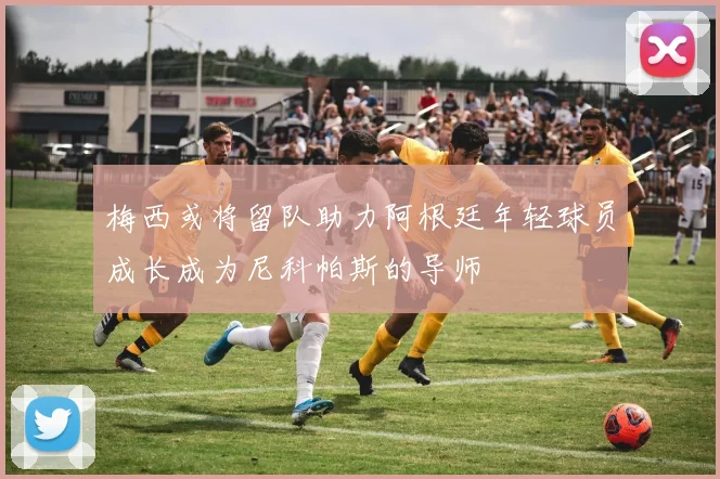 梅西或将留队助力阿根廷年轻球员成长成为尼科帕斯的导师
