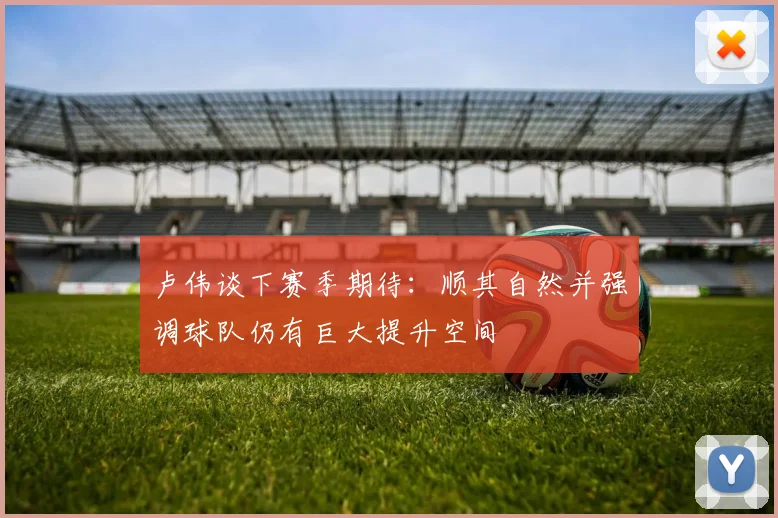 卢伟谈下赛季期待：顺其自然并强调球队仍有巨大提升空间