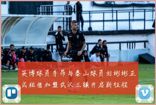 英博球员李昂与泰山球员刘彬彬正式租借加盟武汉三镇开启新征程