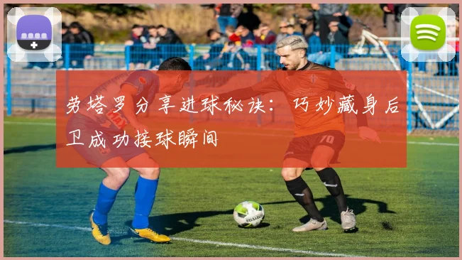 劳塔罗分享进球秘诀：巧妙藏身后卫成功接球瞬间
