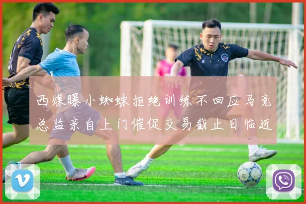 西媒曝小蜘蛛拒绝训练不回应马竞总监亲自上门催促交易截止日临近