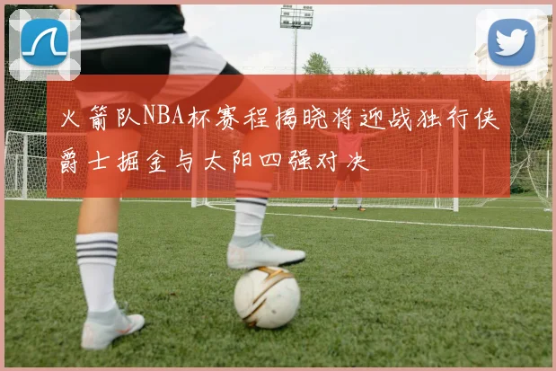 火箭队NBA杯赛程揭晓将迎战独行侠爵士掘金与太阳四强对决